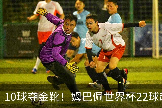 10球夺金靴！姆巴佩世界杯22球超越梅西，创56年纪录